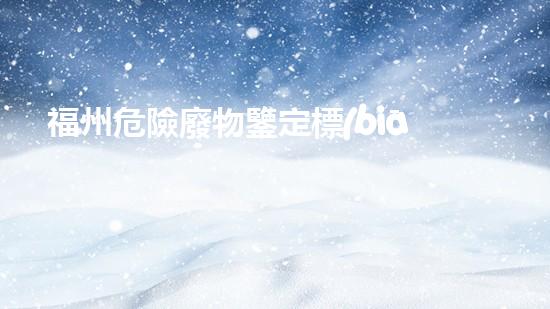 福州危險廢物鑒定標(biāo)準(zhǔn)：揭秘廢物的真相，你知道多少？